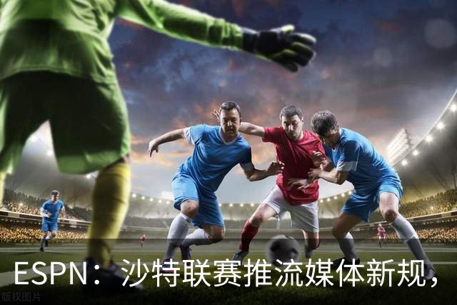 ESPN：沙特联赛推流媒体新规，C罗或凭10亿粉丝获巨额分成